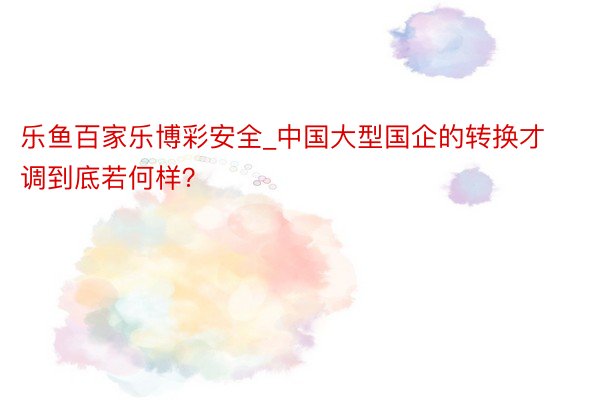 乐鱼百家乐博彩安全_中国大型国企的转换才调到底若何样？