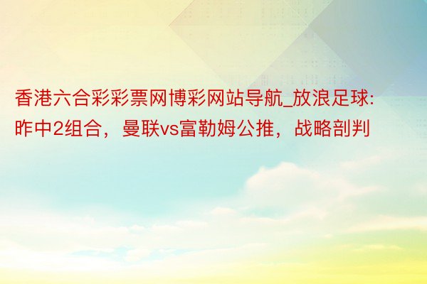 香港六合彩彩票网博彩网站导航_放浪足球:昨中2组合，曼联vs富勒姆公推，战略剖判